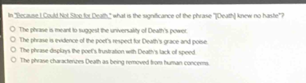 in \because i could not stop for death,\ what is the significance of the phrase \death knew no haste\?\nthe phrase is meant to suggest the universality of deaths power.\nthe phrase is evidence of the poets respect for deaths grace and poise.\nthe phrase displays the poets frustration with deaths lack of speed.\nthe phrase characterizes death as being removed from human concerns.