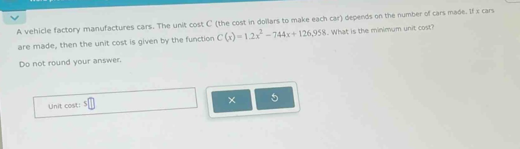 a vehicle factory manufactures cars. the unit cost c (the cost in dollars to make each car) depends on the number of cars made. if x cars are made, then the unit cost is given by the function c(x)=1.2x² - 744x + 126,958. what is the minimum unit cost? do not round your answer. unit cost: $