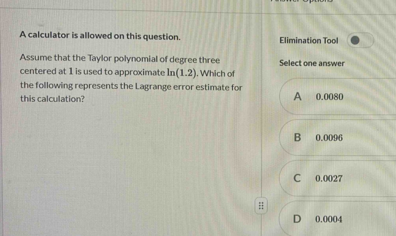 a calculator is allowed on this question. assume that the taylor polynomial of degree three centered at 1 is used to approximate ln(1.2). which of the following represents the lagrange error estimate for this calculation? elimination tool select one answer a 0.0080 b 0.0096 c 0.0027 d 0.0004