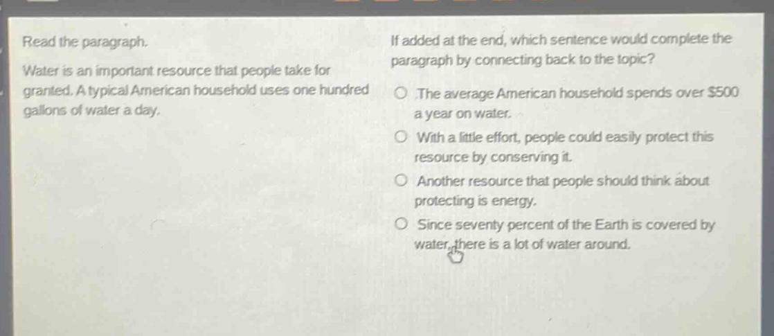 read the paragraph. water is an important resource that people take for granted. a typical american household uses one hundred gallons of water a day. if added at the end, which sentence would complete the paragraph by connecting back to the topic? the average american household spends over $500 a year on water. with a little effort, people could easily protect this resource by conserving it. another resource that people should think about protecting is energy. since seventy percent of the earth is covered by water, there is a lot of water around.
