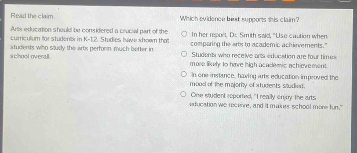 read the claim. arts education should be considered a crucial part of the curriculum for students in k - 12. studies have shown that students who study the arts perform much better in school overall. which evidence best supports this claim? in her report, dr. smith said, “use caution when comparing the arts to academic achievements.” students who receive arts education are four times more likely to have high academic achievement. in one instance, having arts education improved the mood of the majority of students studied. one student reported, “i really enjoy the arts education we receive, and it makes school more fun.”