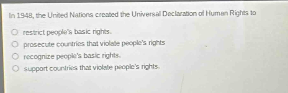 in 1948, the united nations created the universal declaration of human rights to\nrestrict peoples basic rights.\nprosecute countries that violate peoples rights\nrecognize peoples basic rights.\nsupport countries that violate peoples rights.