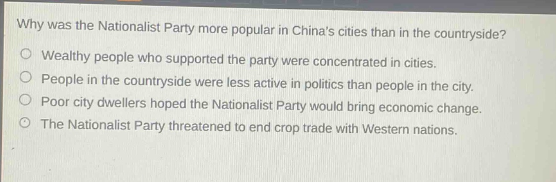 why was the nationalist party more popular in chinas cities than in the countryside?\no wealthy people who supported the party were concentrated in cities.\no people in the countryside were less active in politics than people in the city.\no poor city dwellers hoped the nationalist party would bring economic change.\no the nationalist party threatened to end crop trade with western nations.
