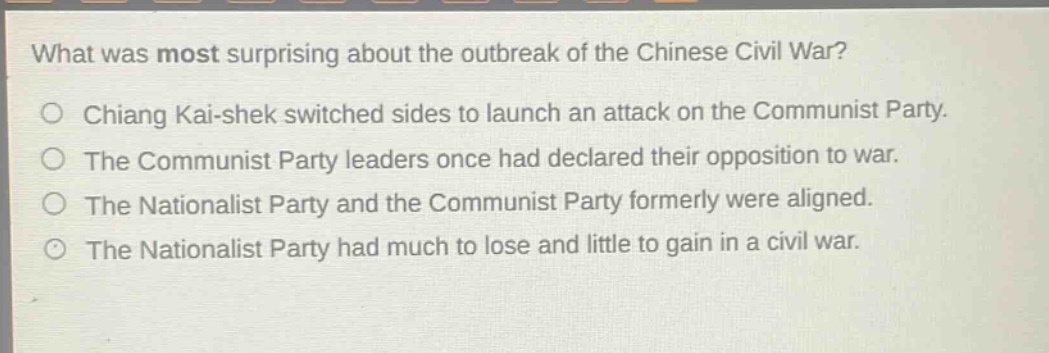 what was most surprising about the outbreak of the chinese civil war?\no chiang kai - shek switched sides to launch an attack on the communist party.\no the communist party leaders once had declared their opposition to war.\no the nationalist party and the communist party formerly were aligned.\no the nationalist party had much to lose and little to gain in a civil war.