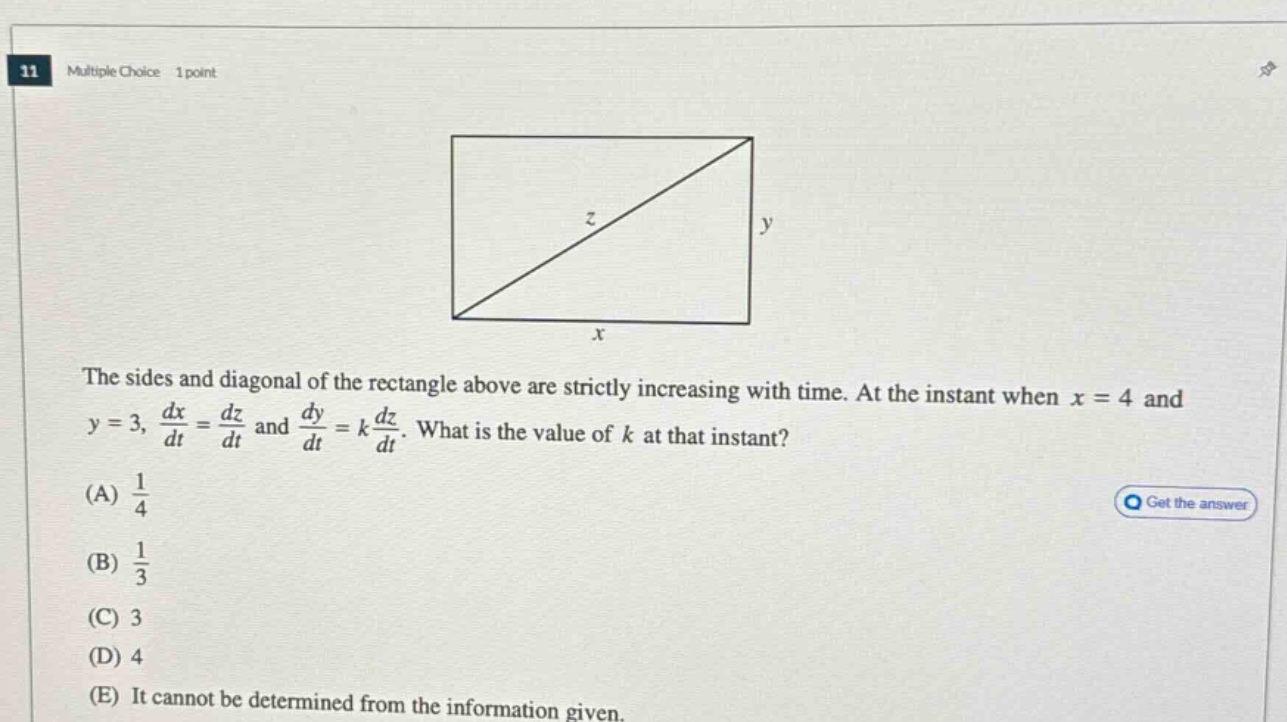 11 multiple choice 1 point the sides and diagonal of the rectangle above are strictly increasing with time. at the instant when x = 4 and y = 3, dx/dt = dz/dt and dy/dt = k dz/dt. what is the value of k at that instant? (a) 1/4 (b) 1/3 (c) 3 (d) 4 (e) it cannot be determined from the information given.