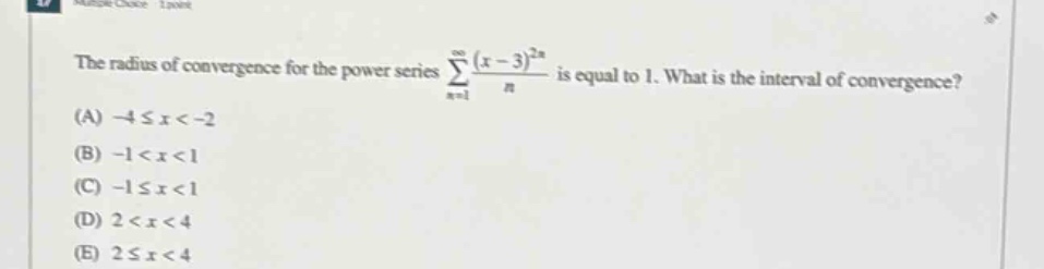 the radius of convergence for the power series ∑(n = 1 to ∞) ((x - 3)^(2n))/n is equal to 1. what is the interval of convergence? (a) - 4 ≤ x < - 2 (b) - 1 < x < 1 (c) - 1 ≤ x < 1 (d) 2 < x < 4 (e) 2 ≤ x < 4