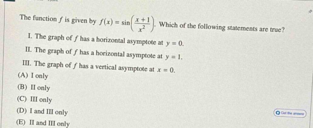 the function f is given by f(x)=sin((x + 1)/x²). which of the following statements are true? i. the graph of f has a horizontal asymptote at y = 0. ii. the graph of f has a horizontal asymptote at y = 1. iii. the graph of f has a vertical asymptote at x = 0. (a) i only (b) ii only (c) iii only (d) i and iii only (e) ii and iii only