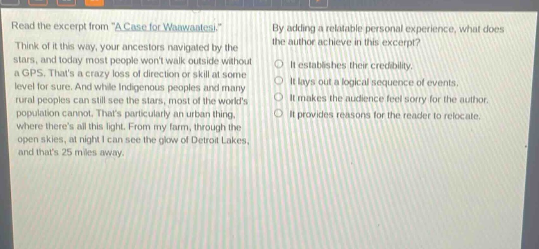 read the excerpt from \a case for waawaatesi.\ think of it this way, your ancestors navigated by the stars, and today most people wont walk outside without a gps. thats a crazy loss of direction or skill at some level for sure. and while indigenous peoples and many rural peoples can still see the stars, most of the worlds population cannot. thats particularly an urban thing, where theres all this light. from my farm, through the open skies, at night i can see the glow of detroit lakes, and thats 25 miles away. by adding a relatable personal experience, what does the author achieve in this excerpt? it establishes their credibility. it lays out a logical sequence of events. it makes the audience feel sorry for the author. it provides reasons for the reader to relocate.