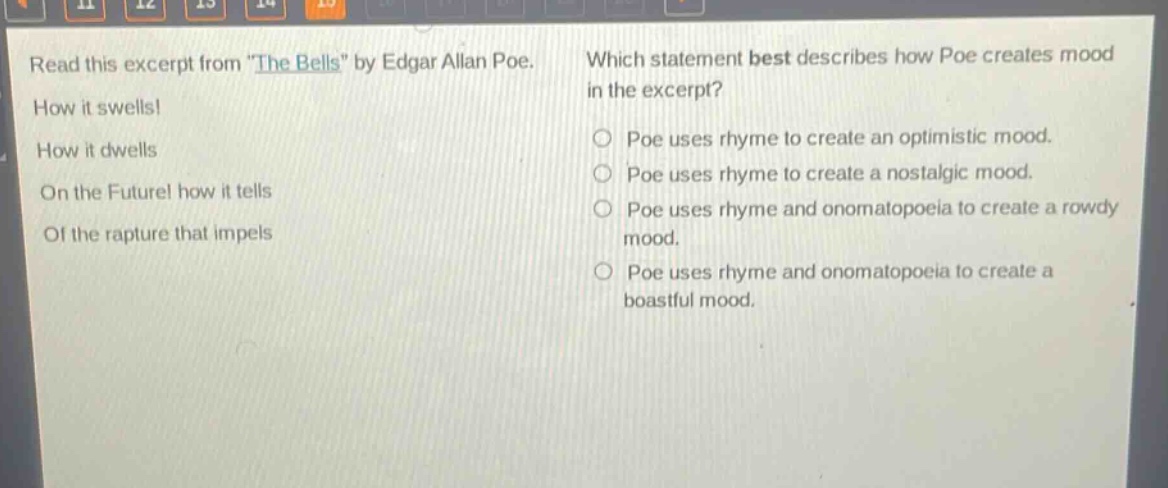 read this excerpt from \the bells\ by edgar allan poe. how it swells! how it dwells on the future! how it tells of the rapture that impels which statement best describes how poe creates mood in the excerpt? poe uses rhyme to create an optimistic mood. poe uses rhyme to create a nostalgic mood. poe uses rhyme and onomatopoeia to create a rowdy mood. poe uses rhyme and onomatopoeia to create a boastful mood.