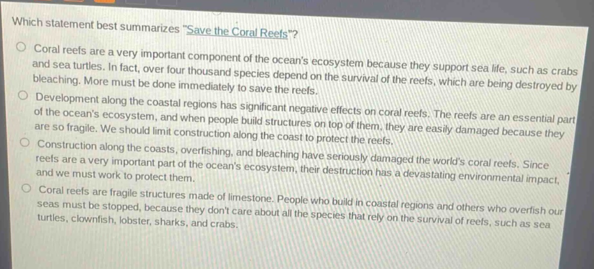 which statement best summarizes \save the coral reefs\?\ncoral reefs are a very important component of the oceans ecosystem because they support sea life, such as crabs and sea turtles. in fact, over four thousand species depend on the survival of the reefs, which are being destroyed by bleaching. more must be done immediately to save the reefs.\ndevelopment along the coastal regions has significant negative effects on coral reefs. the reefs are an essential part of the oceans ecosystem, and when people build structures on top of them, they are easily damaged because they are so fragile. we should limit construction along the coast to protect the reefs.\nconstruction along the coasts, overfishing, and bleaching have seriously damaged the worlds coral reefs. since reefs are a very important part of the oceans ecosystem, their destruction has a devastating environmental impact, and we must work to protect them.\ncoral reefs are fragile structures made of limestone. people who build in coastal regions and others who overfish our seas must be stopped, because they dont care about all the species that rely on the survival of reefs, such as sea turtles, clownfish, lobster, sharks, and crabs.