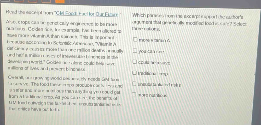 read the excerpt from \gm food: fuel for our future.\ also, crops can be genetically engineered to be more nutritious. golden rice, for example, has been altered to have more vitamin a than spinach. this is important because according to scientific american, \vitamin a deficiency causes more than one million deaths annually and half a million cases of irreversible blindness in the developing world.\ golden rice alone could help save millions of lives and prevent blindness. overall, our growing world desperately needs gm food to survive. the food these crops produce costs less and is safer and more nutritious than anything you could get from a traditional crop. as you can see, the benefits of gm food outweigh the far - fetched, unsubstantiated risks that critics have put forth. which phrases from the excerpt support the authors argument that genetically modified food is safe? select three options. more vitamin a you can see could help save traditional crop unsubstantiated risks more nutritious