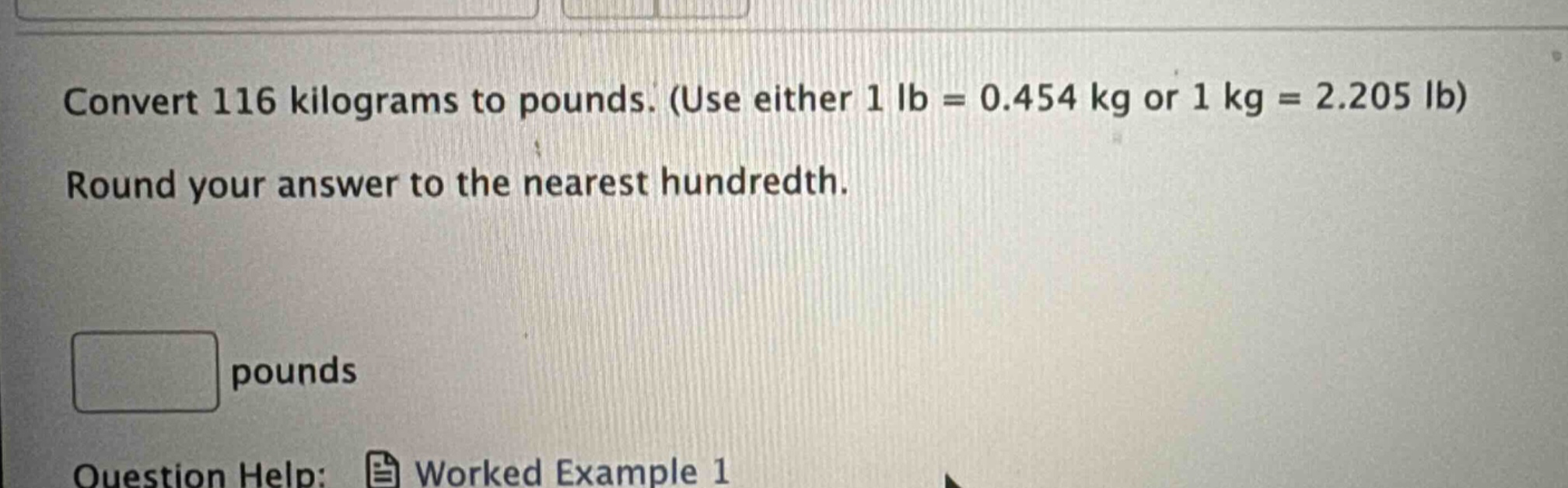 convert 116 kilograms to pounds. (use either 1 lb = 0.454 kg or 1 kg = 2.205 lb) round your answer to the nearest hundredth. pounds question help: worked example 1