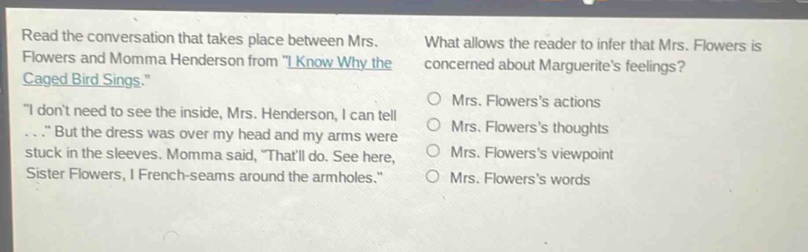 read the conversation that takes place between mrs. flowers and momma henderson from \i know why the caged bird sings.\ \i dont need to see the inside, mrs. henderson, i can tell ...\ but the dress was over my head and my arms were stuck in the sleeves. momma said, \thatll do. see here, sister flowers, i french - seams around the armholes.\ what allows the reader to infer that mrs. flowers is concerned about marguerites feelings? mrs. flowerss actions mrs. flowerss thoughts mrs. flowerss viewpoint mrs. flowerss words