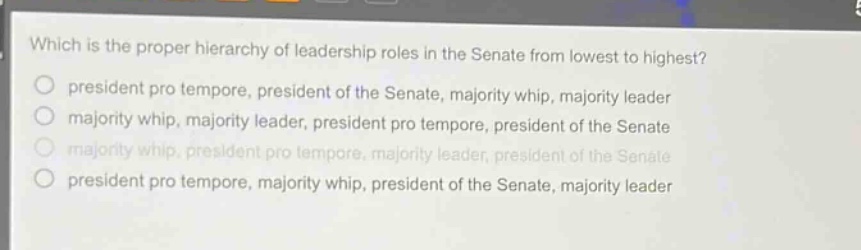 which is the proper hierarchy of leadership roles in the senate from lowest to highest?\npresident pro tempore, president of the senate, majority whip, majority leader\nmajority whip, majority leader, president pro tempore, president of the senate\nmajority whip, president pro tempore, majority leader, president of the senate\npresident pro tempore, majority whip, president of the senate, majority leader