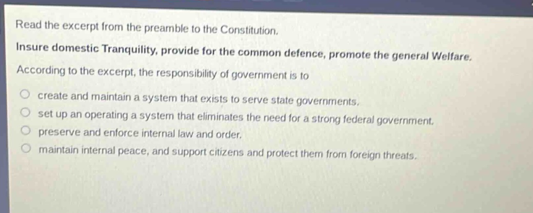 read the excerpt from the preamble to the constitution. insure domestic tranquility, provide for the common defence, promote the general welfare. according to the excerpt, the responsibility of government is to create and maintain a system that exists to serve state governments. set up an operating a system that eliminates the need for a strong federal government. preserve and enforce internal law and order. maintain internal peace, and support citizens and protect them from foreign threats.