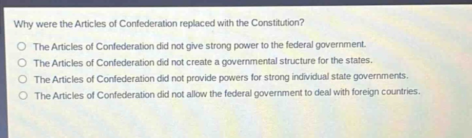 why were the articles of confederation replaced with the constitution?\nthe articles of confederation did not give strong power to the federal government.\nthe articles of confederation did not create a governmental structure for the states.\nthe articles of confederation did not provide powers for strong individual state governments.\nthe articles of confederation did not allow the federal government to deal with foreign countries.