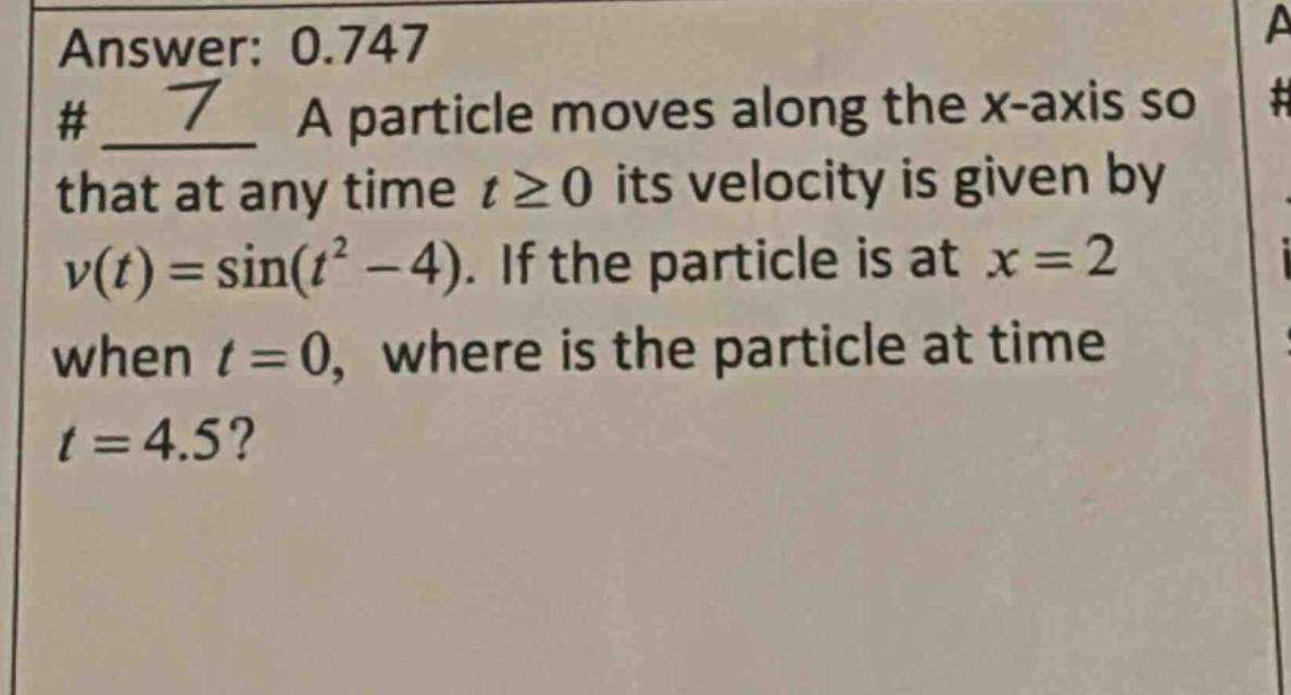 answer: 0.747 # 7 a particle moves along the x - axis so that at any time t ≥ 0 its velocity is given by v(t)=sin(t² - 4). if the particle is at x = 2 when t = 0, where is the particle at time t = 4.5?