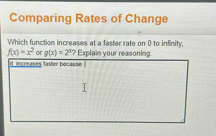 comparing rates of change\nwhich function increases at a faster rate on 0 to infinity, f(x) = x² or g(x) = 2^x? explain your reasoning.\nit increases faster because