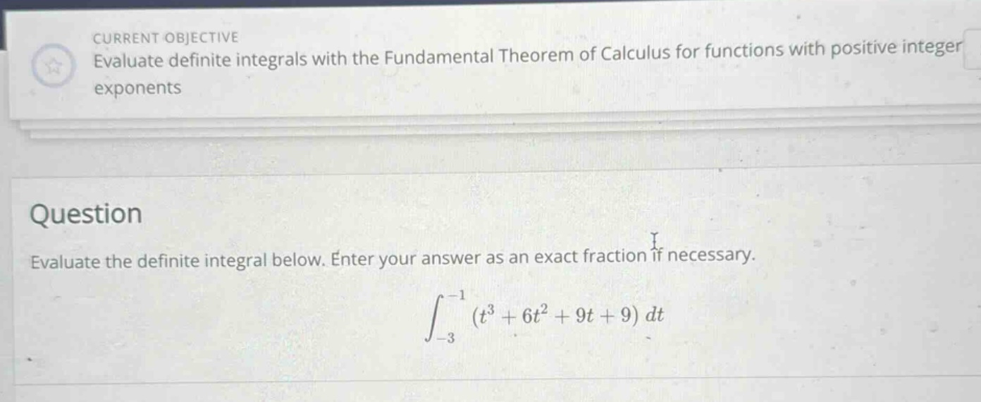 current objective evaluate definite integrals with the fundamental theorem of calculus for functions with positive integer exponents question evaluate the definite integral below. enter your answer as an exact fraction if necessary. ∫−3−1(t3 + 6t2 + 9t + 9)dt