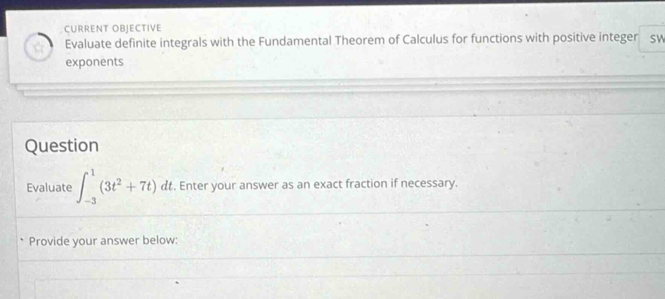current objective evaluate definite integrals with the fundamental theorem of calculus for functions with positive integer exponents question evaluate ∫−31(3t2 + 7t)dt. enter your answer as an exact fraction if necessary. provide your answer below:
