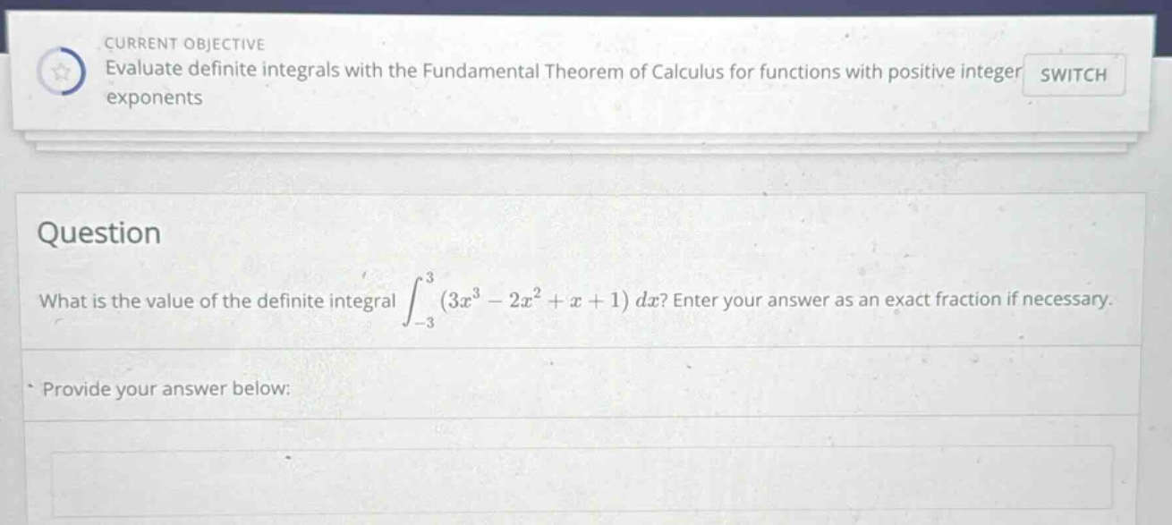 current objective evaluate definite integrals with the fundamental theorem of calculus for functions with positive integer exponents switch question what is the value of the definite integral ∫−33(3x3−2x2+x+1)dx? enter your answer as an exact fraction if necessary. provide your answer below: