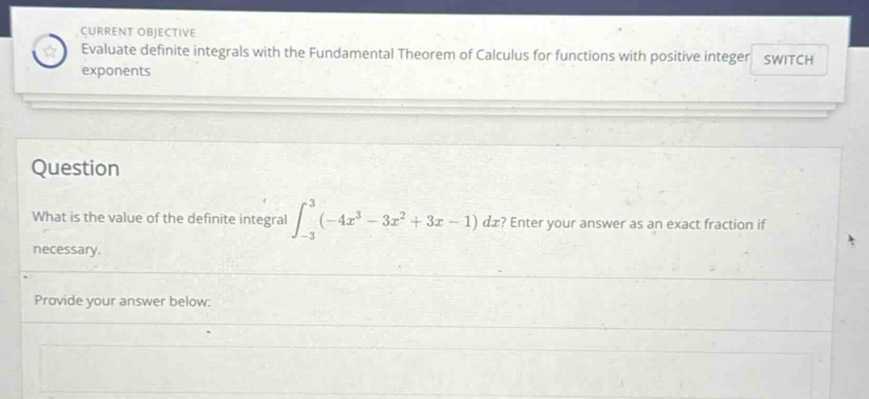 current objective evaluate definite integrals with the fundamental theorem of calculus for functions with positive integer exponents switch question what is the value of the definite integral ∫−33(−4x3−3x2+3x−1)dx? enter your answer as an exact fraction if necessary. provide your answer below: