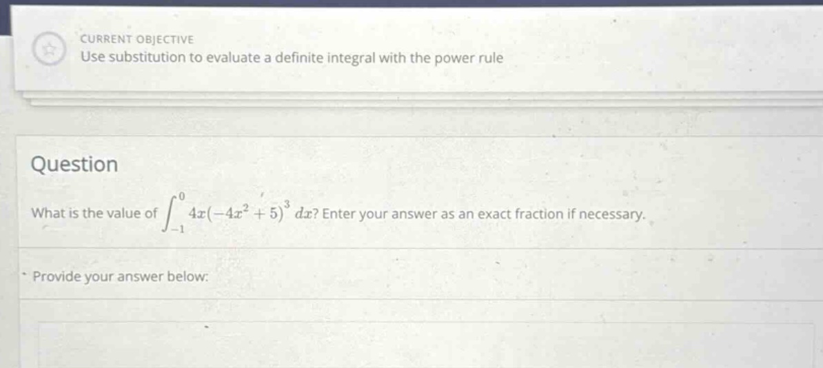 current objective use substitution to evaluate a definite integral with the power rule question what is the value of ∫ - 1 0 4x(-4x² + 5)³ dx? enter your answer as an exact fraction if necessary. provide your answer below: