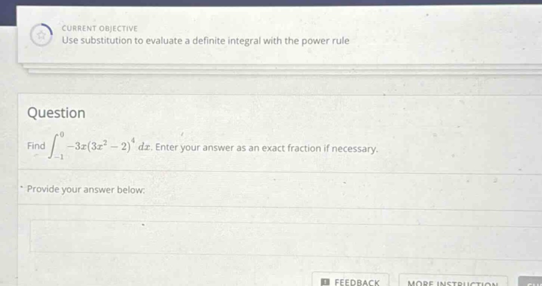 current objective use substitution to evaluate a definite integral with the power rule question find ∫ - 1 0 - 3 x ( 3 x 2 - 2 ) 4 d x. enter your answer as an exact fraction if necessary. provide your answer below: feedback more instruction