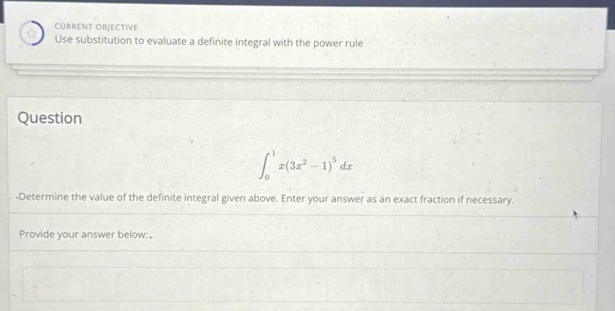 current objective use substitution to evaluate a definite integral with the power rule question ∫₀¹ x(3x² - 1)⁵ dx -determine the value of the definite integral given above. enter your answer as an exact fraction if necessary. provide your answer below:
