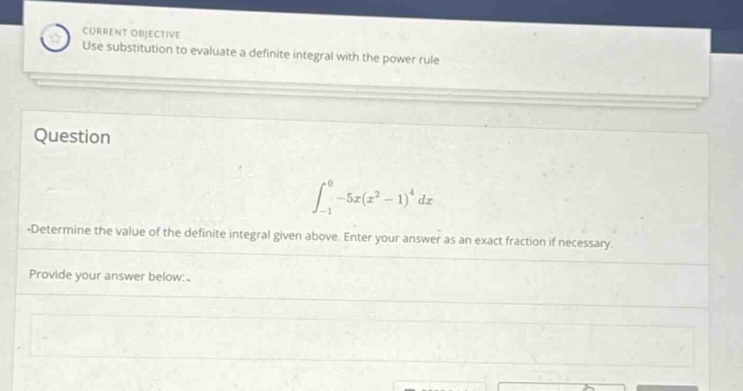 current objective use substitution to evaluate a definite integral with the power rule question ∫ - 1 0 - 5 x ( x 2 - 1 ) 4 d x.determine the value of the definite integral given above. enter your answer as an exact fraction if necessary. provide your answer below.