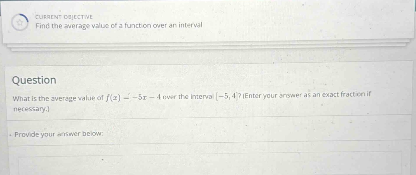 current objective find the average value of a function over an interval question what is the average value of f(x)= - 5x - 4 over the interval -5,4? (enter your answer as an exact fraction if necessary.) provide your answer below:
