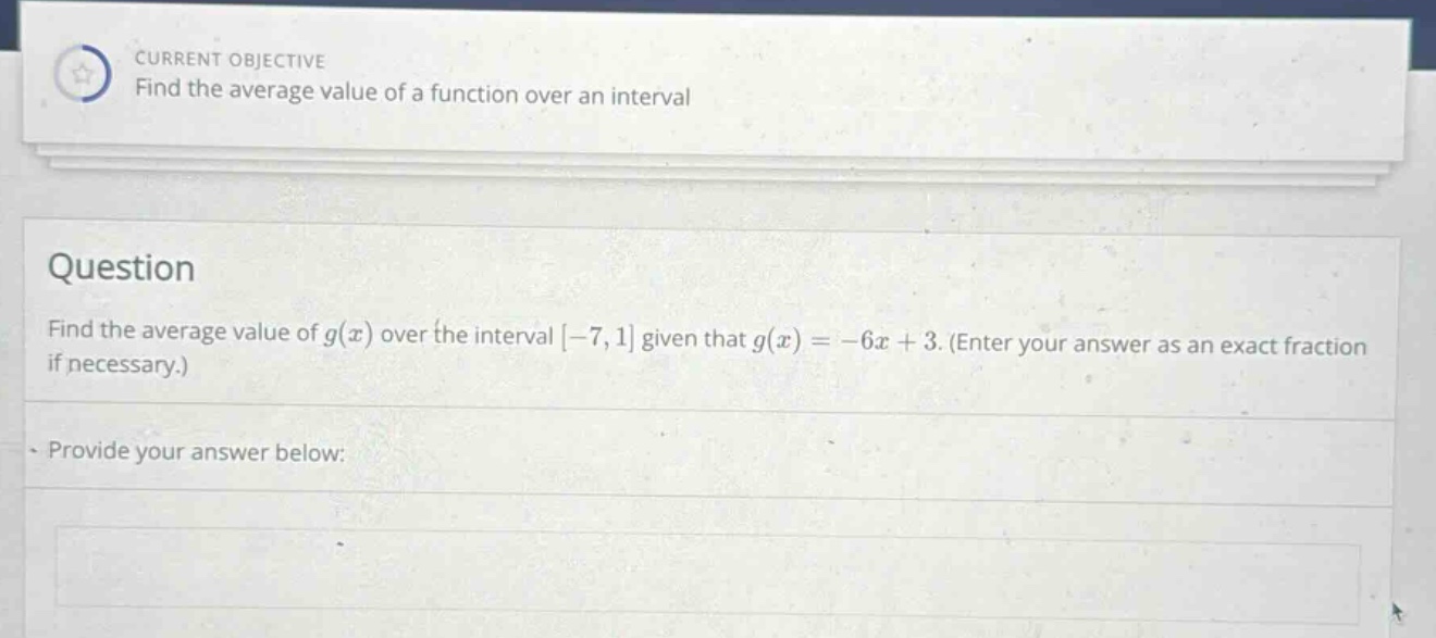 current objective find the average value of a function over an interval question find the average value of g(x) over the interval -7,1 given that g(x)=-6x + 3. (enter your answer as an exact fraction if necessary.) provide your answer below: