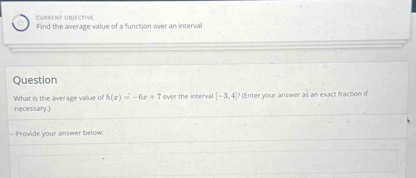 current objective find the average value of a function over an interval question what is the average value of h(x)= - 6x + 7 over the interval -3,4? (enter your answer as an exact fraction if necessary.) provide your answer below: