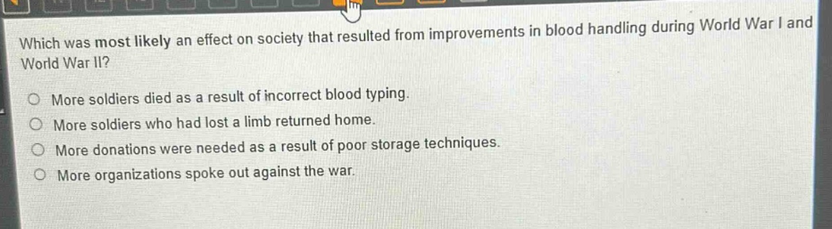 which was most likely an effect on society that resulted from improvements in blood handling during world war i and world war ii?\no more soldiers died as a result of incorrect blood typing.\no more soldiers who had lost a limb returned home.\no more donations were needed as a result of poor storage techniques.\no more organizations spoke out against the war.