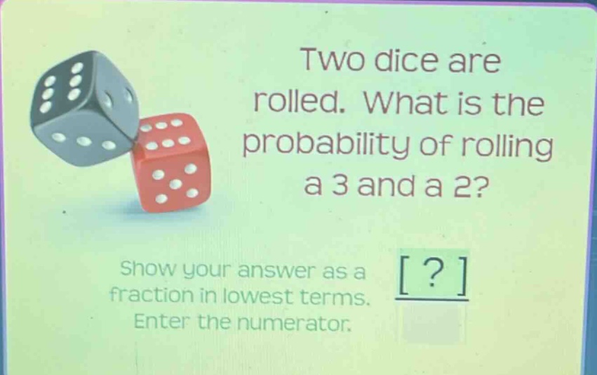 two dice are rolled. what is the probability of rolling a 3 and a 2? show your answer as a fraction in lowest terms. enter the numerator.