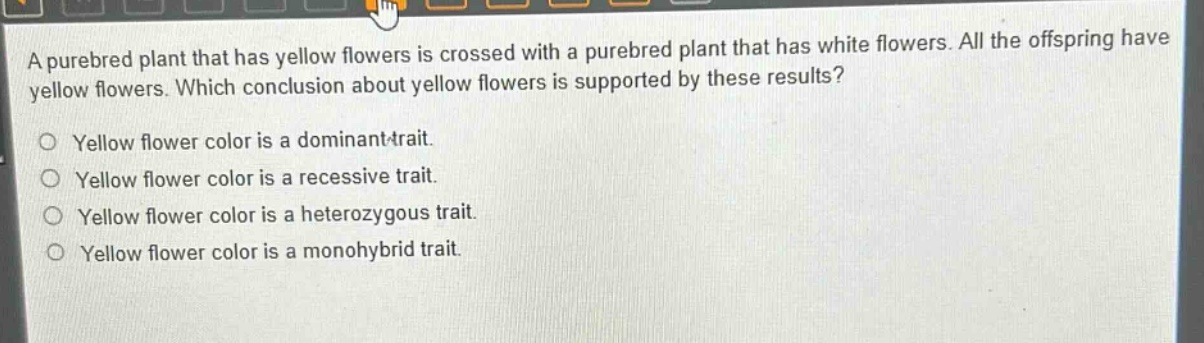 a purebred plant that has yellow flowers is crossed with a purebred plant that has white flowers. all the offspring have yellow flowers. which conclusion about yellow flowers is supported by these results?\no yellow flower color is a dominant trait.\no yellow flower color is a recessive trait.\no yellow flower color is a heterozygous trait.\no yellow flower color is a monohybrid trait.