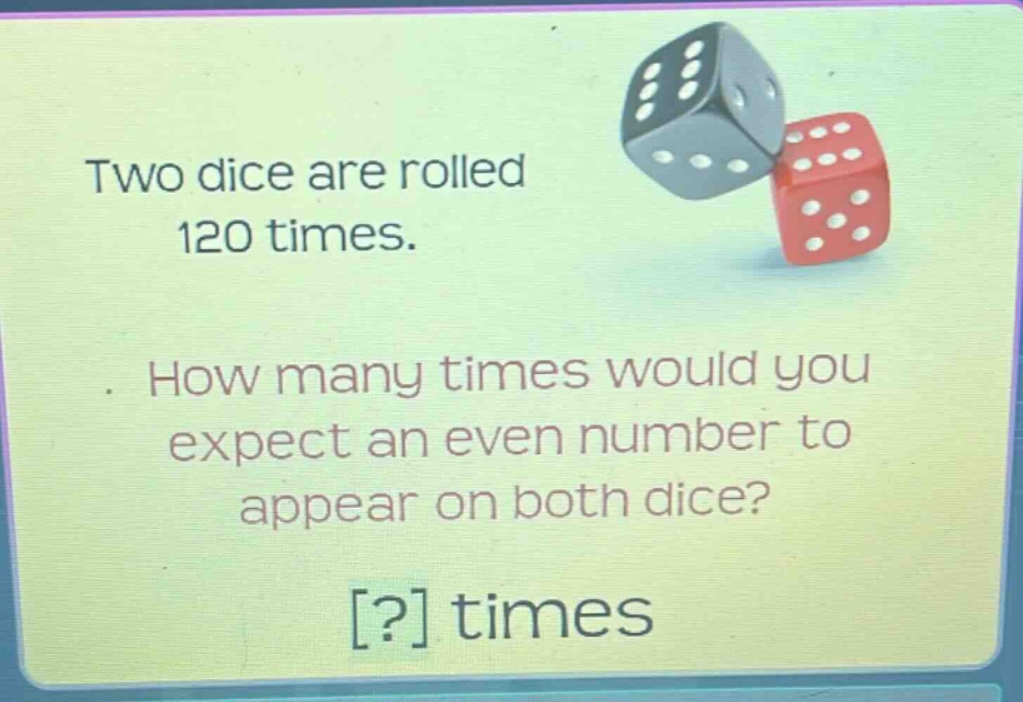two dice are rolled 120 times. how many times would you expect an even number to appear on both dice? ? times