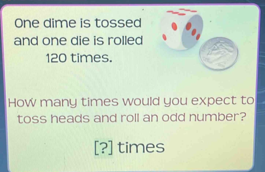 one dime is tossed and one die is rolled 120 times. how many times would you expect to toss heads and roll an odd number? ? times