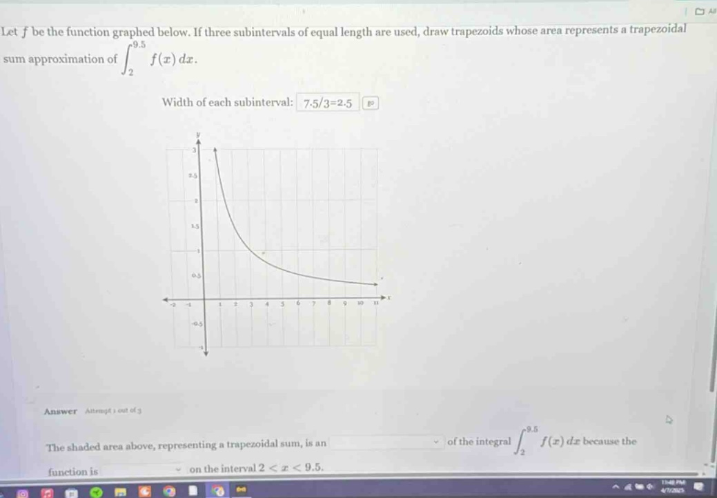 let f be the function graphed below. if three subintervals of equal length are used, draw trapezoids whose area represents a trapezoidal sum approximation of ∫₂⁹.⁵ f(x) dx. width of each subinterval: 7.5/3 = 2.5 answer attempt 1 out of 3 the shaded area above, representing a trapezoidal sum, is an of the integral ∫₂⁹.⁵ f(x) dx because the function is on the interval 2 < x < 9.5.