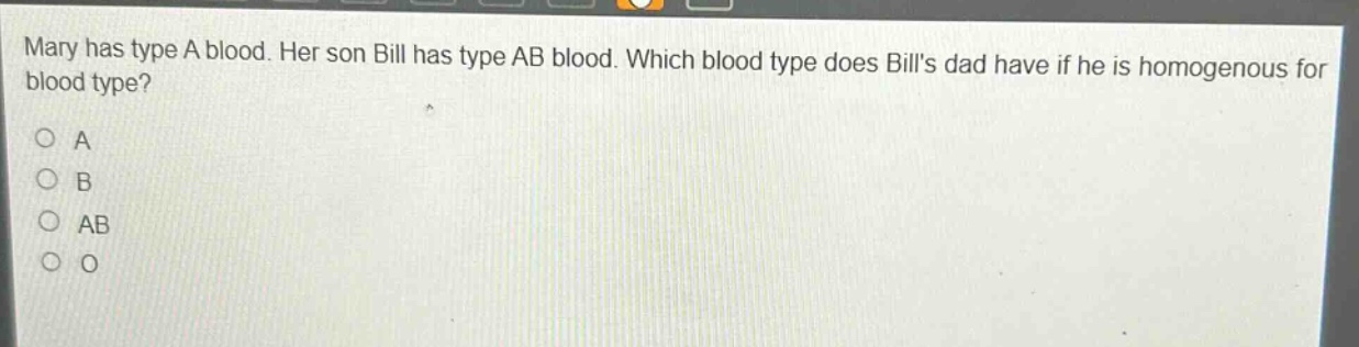 mary has type a blood. her son bill has type ab blood. which blood type does bills dad have if he is homogenous for blood type?\na\nb\nab\no