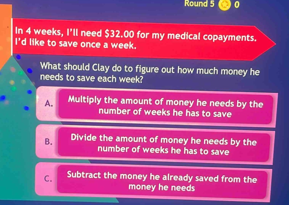 in 4 weeks, i’ll need $32.00 for my medical copayments. i’d like to save once a week. what should clay do to figure out how much money he needs to save each week? a. multiply the amount of money he needs by the number of weeks he has to save b. divide the amount of money he needs by the number of weeks he has to save c. subtract the money he already saved from the money he needs