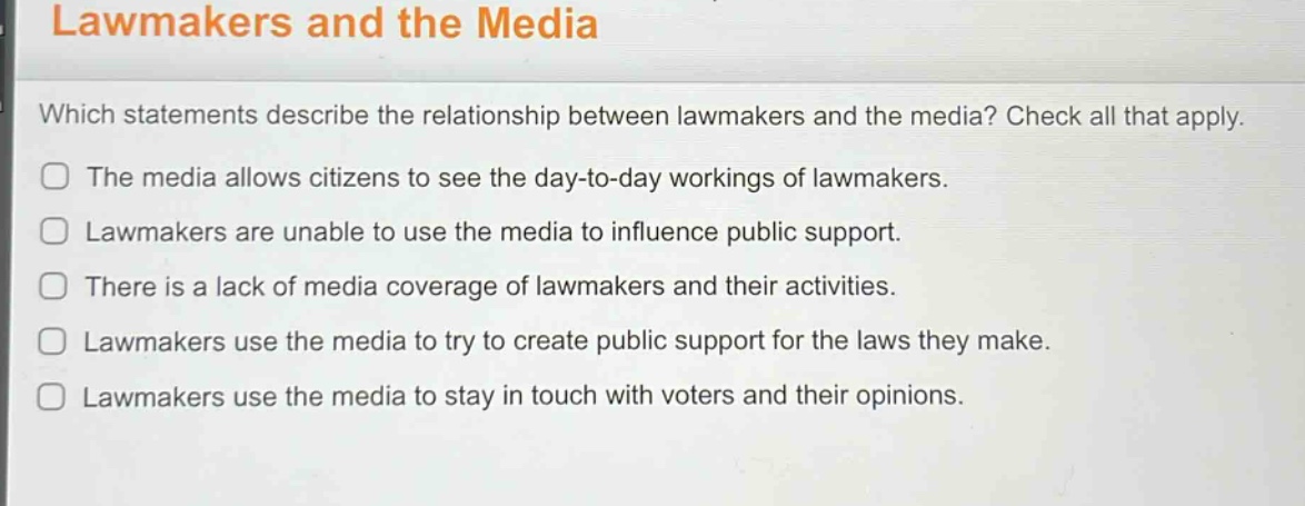lawmakers and the media\nwhich statements describe the relationship between lawmakers and the media? check all that apply.\nthe media allows citizens to see the day - to - day workings of lawmakers.\nlawmakers are unable to use the media to influence public support.\nthere is a lack of media coverage of lawmakers and their activities.\nlawmakers use the media to try to create public support for the laws they make.\nlawmakers use the media to stay in touch with voters and their opinions.