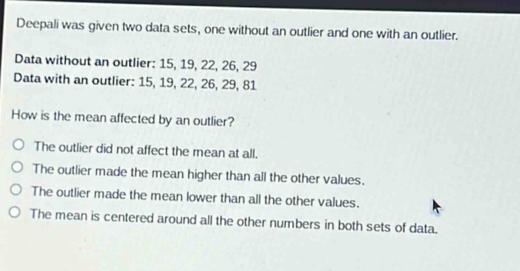 deepali was given two data sets, one without an outlier and one with an outlier. data without an outlier: 15, 19, 22, 26, 29 data with an outlier: 15, 19, 22, 26, 29, 81 how is the mean affected by an outlier? the outlier did not affect the mean at all. the outlier made the mean higher than all the other values. the outlier made the mean lower than all the other values. the mean is centered around all the other numbers in both sets of data.