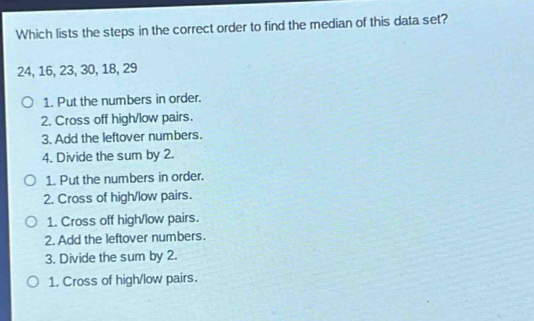 which lists the steps in the correct order to find the median of this data set? 24, 16, 23, 30, 18, 29 o 1. put the numbers in order. 2. cross off high/low pairs. 3. add the leftover numbers. 4. divide the sum by 2. o 1. put the numbers in order. 2. cross of high/low pairs. o 1. cross off high/low pairs. 2. add the leftover numbers. 3. divide the sum by 2. o 1. cross of high/low pairs.