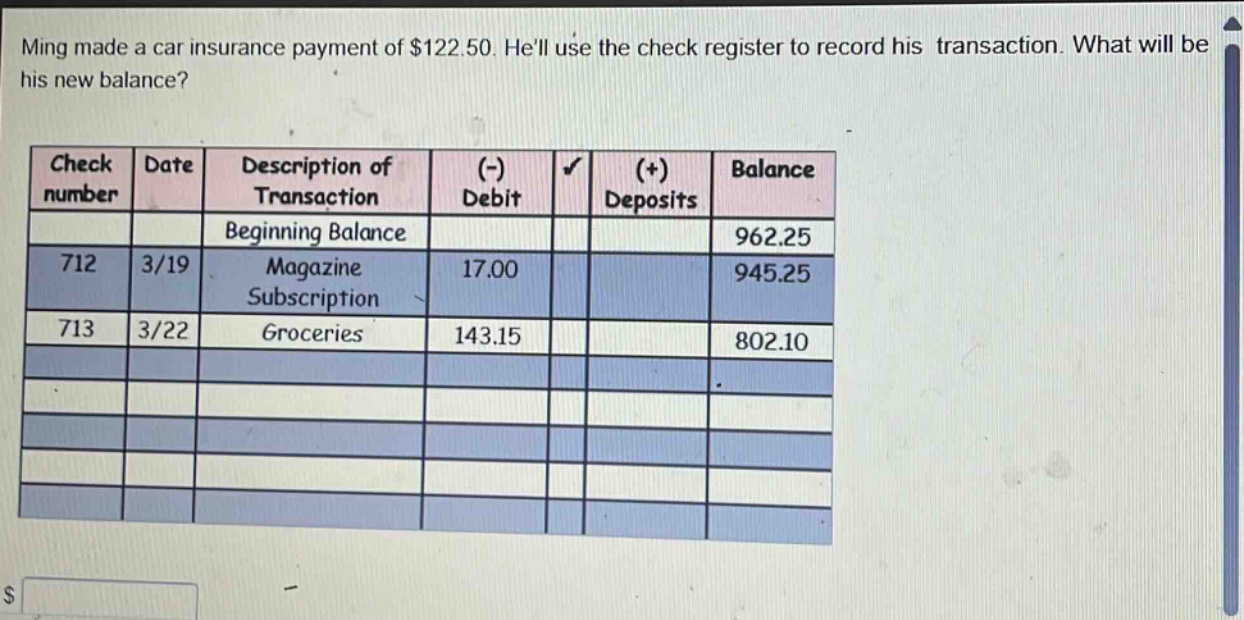 ming made a car insurance payment of $122.50. hell use the check register to record his transaction. what will be his new balance? check number date description of transaction (-) debit (+) deposits balance beginning balance 962.25 712 3/19 magazine subscription 17.00 945.25 713 3/22 groceries 143.15 802.10