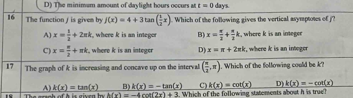 16 the function j is given by j(x)=4 + 3tan(1/2x). which of the following gives the vertical asymptotes of j? a) x = 1/2+2πk, where k is an integer b) x = π/2+π/2k, where k is an integer c) x = π/2+πk, where k is an integer d) x = π+2πk, where k is an integer 17 the graph of k is increasing and concave up on the interval (π/2,π). which of the following could be k? a) k(x)=tan(x) b) k(x)= - tan(x) c) k(x)=cot(x) d) k(x)= - cot(x) 18 the graph of h is given by h(x)= - 4cot(2x)+3. which of the following statements about h is true?