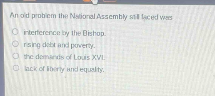 an old problem the national assembly still faced was\ninterference by the bishop.\nrising debt and poverty.\nthe demands of louis xvi.\nlack of liberty and equality.