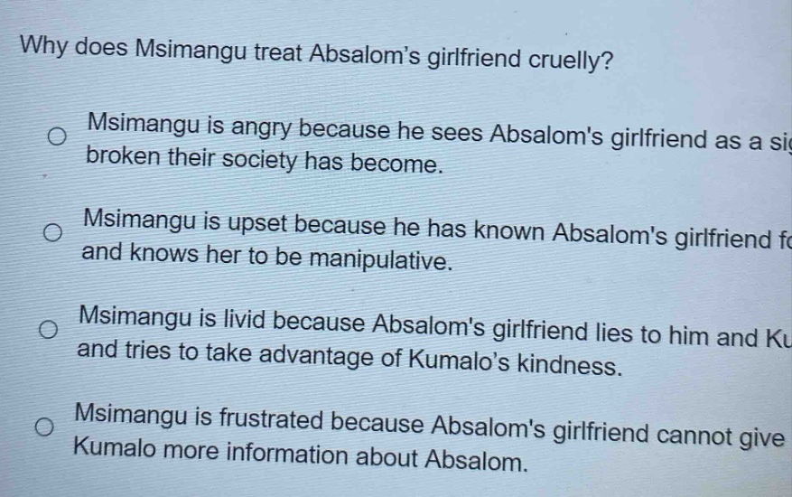 why does msimangu treat absaloms girlfriend cruelly? msimangu is angry because he sees absaloms girlfriend as a sign broken their society has become. msimangu is upset because he has known absaloms girlfriend for and knows her to be manipulative. msimangu is livid because absaloms girlfriend lies to him and ku and tries to take advantage of kumalos kindness. msimangu is frustrated because absaloms girlfriend cannot give kumalo more information about absalom.