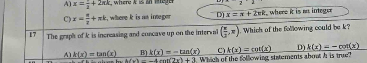 a) x = 1/2 + 2πk, where k is an integer c) x = π/2 + πk, where k is an integer 17 the graph of k is increasing and concave up on the interval (π/2,π). which of the following could be k? a) k(x)=tan(x) b) k(x)= - tan(x) c) k(x)=cot(x) d) k(x)= - cot(x) 18 the graph of h is given by h(x)= - 4cot(2x)+3. which of the following statements about h is true?