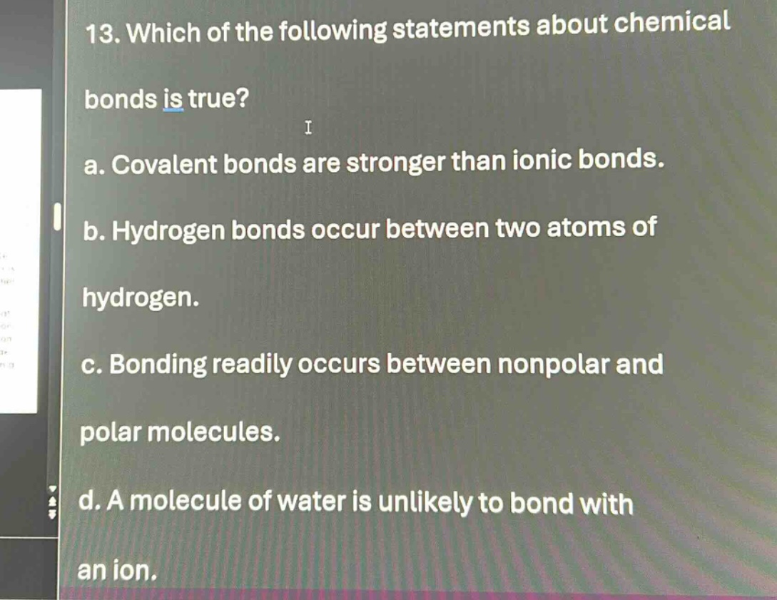 13. which of the following statements about chemical bonds is true? a. covalent bonds are stronger than ionic bonds. b. hydrogen bonds occur between two atoms of hydrogen. c. bonding readily occurs between nonpolar and polar molecules. d. a molecule of water is unlikely to bond with an ion.